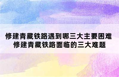 修建青藏铁路遇到哪三大主要困难 修建青藏铁路面临的三大难题